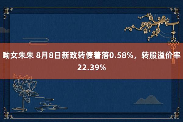 呦女朱朱 8月8日新致转债着落0.58%，转股溢价率22.39%