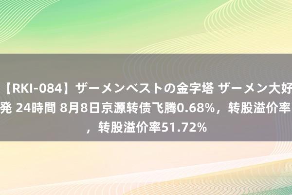 【RKI-084】ザーメンベストの金字塔 ザーメン大好き2000発 24時間 8月8日京源转债飞腾0.68%，转股溢价率51.72%