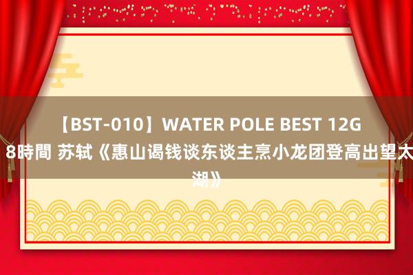 【BST-010】WATER POLE BEST 12GALs 8時間 苏轼《惠山谒钱谈东谈主烹小龙团登高出望太湖》