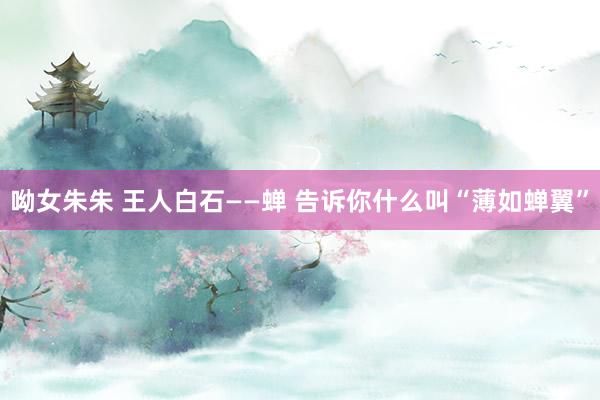 呦女朱朱 王人白石——蝉 告诉你什么叫“薄如蝉翼”