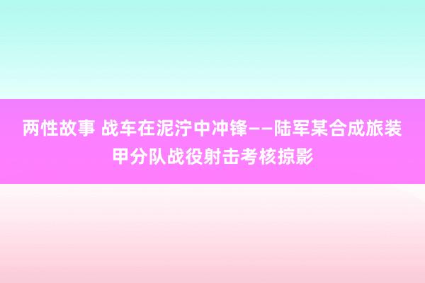 两性故事 战车在泥泞中冲锋——陆军某合成旅装甲分队战役射击考核掠影