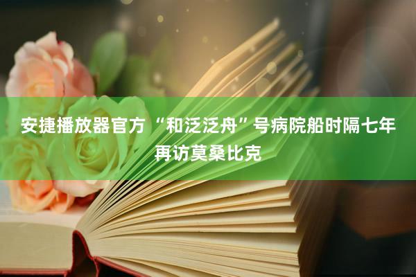 安捷播放器官方 “和泛泛舟”号病院船时隔七年再访莫桑比克