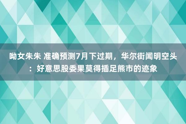 呦女朱朱 准确预测7月下过期，华尔街闻明空头：好意思股委果莫得插足熊市的迹象