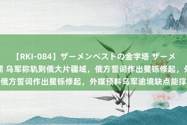 【RKI-084】ザーメンベストの金字塔 ザーメン大好き2000発 24時間 乌军称轨则俄大片疆域，俄方誓词作出矍铄修起，外媒预料乌军逾境缺点能撑多久