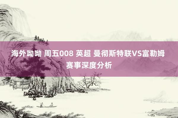 海外呦呦 周五008 英超 曼彻斯特联VS富勒姆 赛事深度分析