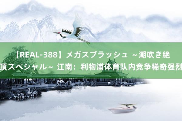 【REAL-388】メガスプラッシュ ～潮吹き絶頂スペシャル～ 江南：利物浦体育队内竞争稀奇强烈