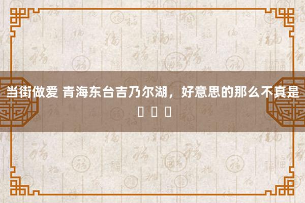 当街做爱 青海东台吉乃尔湖，好意思的那么不真是 ​​​