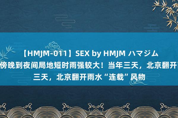 【HMJM-011】SEX by HMJM ハマジムベスト09 6時間 傍晚到夜间局地短时雨强较大！当年三天，北京翻开雨水“连载”风物