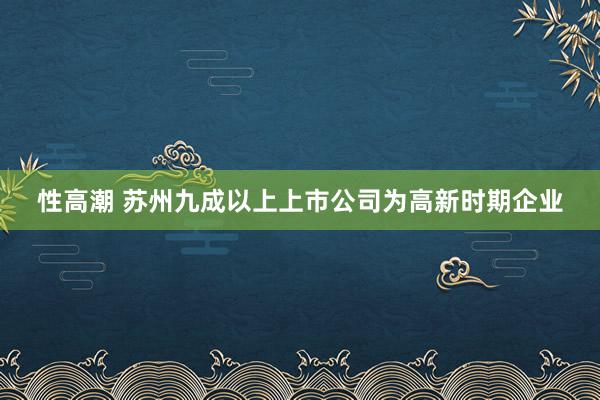 性高潮 苏州九成以上上市公司为高新时期企业