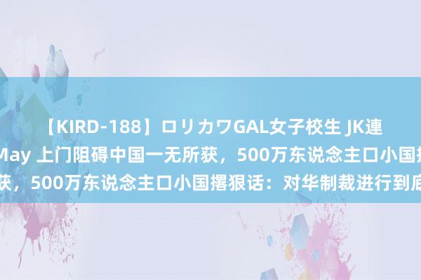 【KIRD-188】ロリカワGAL女子校生 JK連続一撃顔射ハイスクール May 上门阻碍中国一无所获，500万东说念主口小国撂狠话：对华制裁进行到底