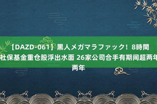 【DAZD-061】黒人メガマラファック！8時間 社保基金重仓股浮出水面 26家公司合手有期间超两年