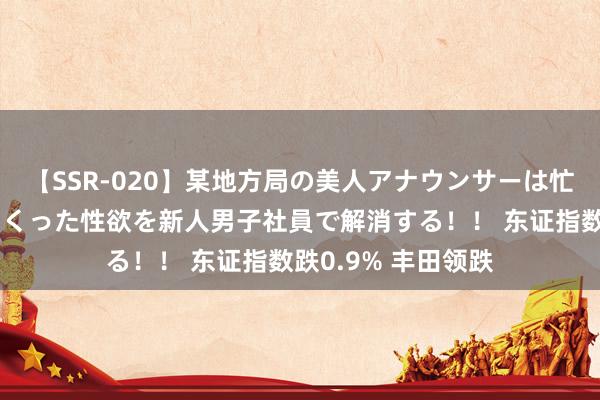 【SSR-020】某地方局の美人アナウンサーは忙し過ぎて溜まりまくった性欲を新人男子社員で解消する！！ 东证指数跌0.9% 丰田领跌