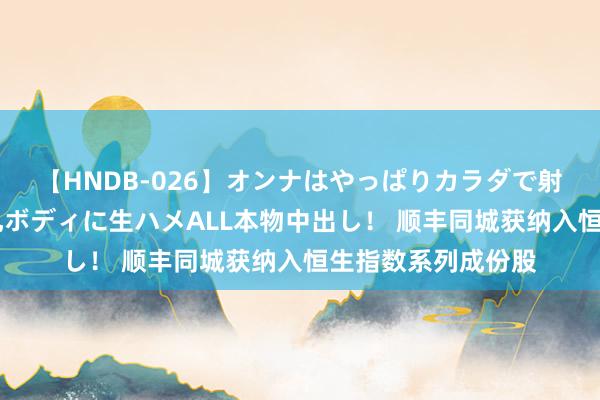 【HNDB-026】オンナはやっぱりカラダで射精する 厳選美巨乳ボディに生ハメALL本物中出し！ 顺丰同城获纳入恒生指数系列成份股