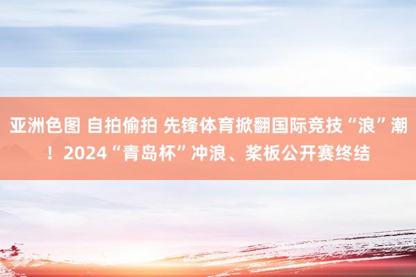 亚洲色图 自拍偷拍 先锋体育掀翻国际竞技“浪”潮！2024“青岛杯”冲浪、桨板公开赛终结