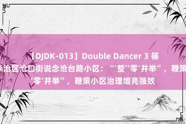 【DJDK-013】Double Dancer 3 篠田ゆう 三浦まい 李沧区沧口街说念沧台路小区：“‘整’‘零’并举”，鞭策小区治理增亮强效