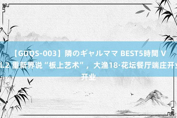 【GDQS-003】隣のギャルママ BEST5時間 Vol.2 重新界说“板上艺术”，大渔18·花坛餐厅端庄开业