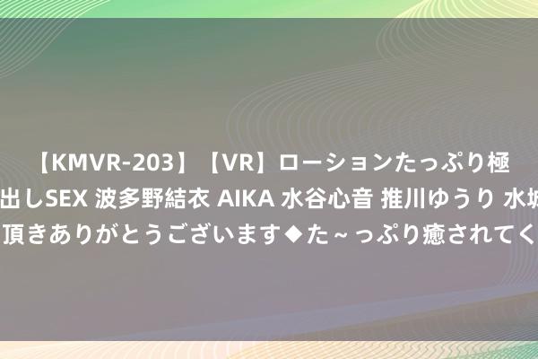 【KMVR-203】【VR】ローションたっぷり極上5人ソープ嬢と中出しSEX 波多野結衣 AIKA 水谷心音 推川ゆうり 水城奈緒 ～本日は御指名頂きありがとうございます◆た～っぷり癒されてくださいね◆～ 青岛市城市科罚委员会对于2024年7月份市内六区建成区街谈劳动处城市科罚玄虚评价情况的通报