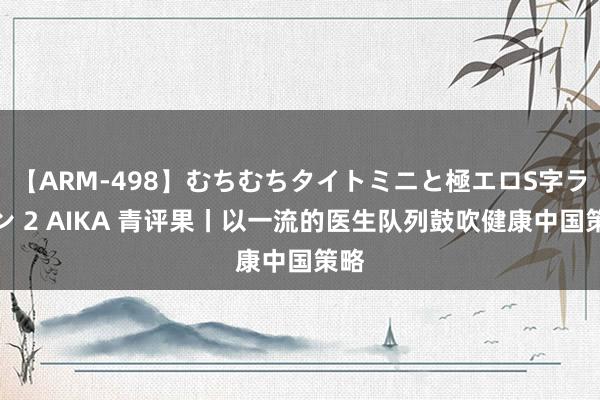 【ARM-498】むちむちタイトミニと極エロS字ライン 2 AIKA 青评果丨以一流的医生队列鼓吹健康中国策略