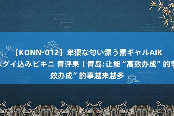 【KONN-012】卑猥な匂い漂う黒ギャルAIKAの中出しグイ込みビキニ 青评果丨青岛:让能“高效办成”的事越来越多