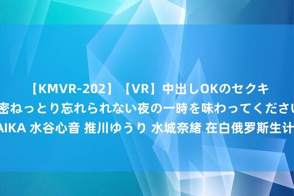 【KMVR-202】【VR】中出しOKのセクキャバにようこそ◆～濃密ねっとり忘れられない夜の一時を味わってくださいね◆～ 波多野結衣 AIKA 水谷心音 推川ゆうり 水城奈緒 在白俄罗斯生计了一年，我来告诉你真正的白俄罗斯，一切齐是真话