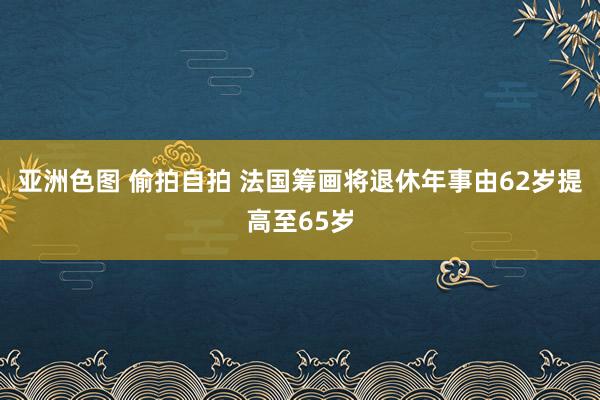 亚洲色图 偷拍自拍 法国筹画将退休年事由62岁提高至65岁