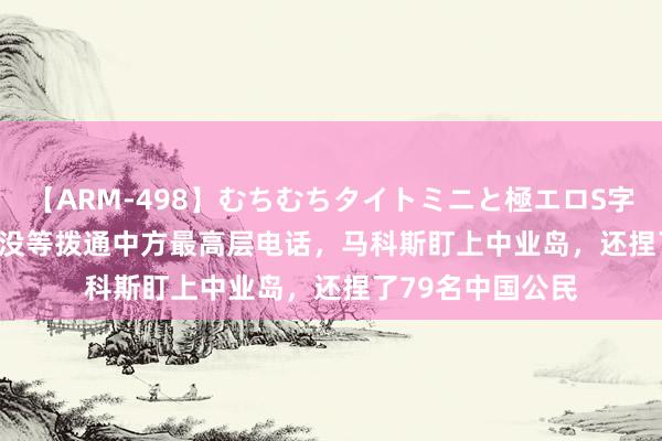 【ARM-498】むちむちタイトミニと極エロS字ライン 2 AIKA 没等拨通中方最高层电话，马科斯盯上中业岛，还捏了79名中国公民