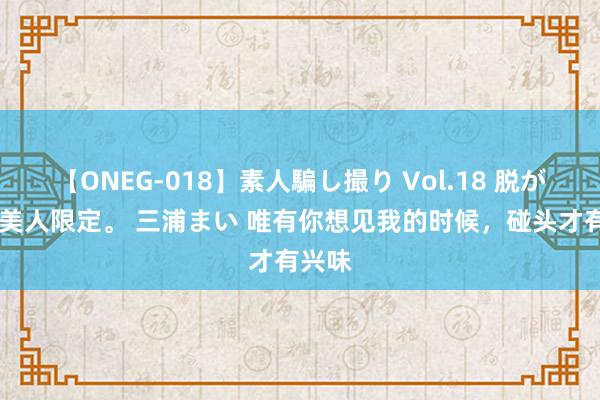 【ONEG-018】素人騙し撮り Vol.18 脱がし屋 美人限定。 三浦まい 唯有你想见我的时候，碰头才有兴味