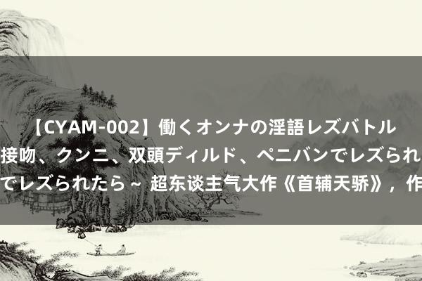 【CYAM-002】働くオンナの淫語レズバトル 2 ～もしも職場で濃厚接吻、クンニ、双頭ディルド、ペニバンでレズられたら～ 超东谈主气大作《首辅天骄》，作念梦皆在追更新