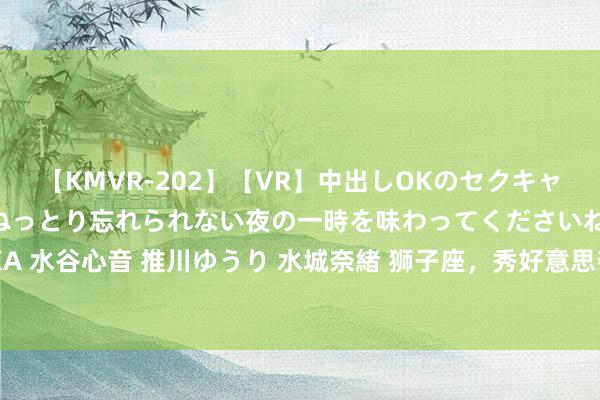 【KMVR-202】【VR】中出しOKのセクキャバにようこそ◆～濃密ねっとり忘れられない夜の一時を味わってくださいね◆～ 波多野結衣 AIKA 水谷心音 推川ゆうり 水城奈緒 狮子座，秀好意思夺目，关切飘溢，渴慕抒发自我，你太棒了！