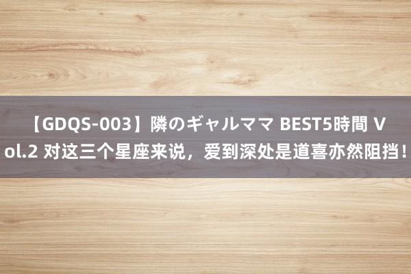 【GDQS-003】隣のギャルママ BEST5時間 Vol.2 对这三个星座来说，爱到深处是道喜亦然阻挡！