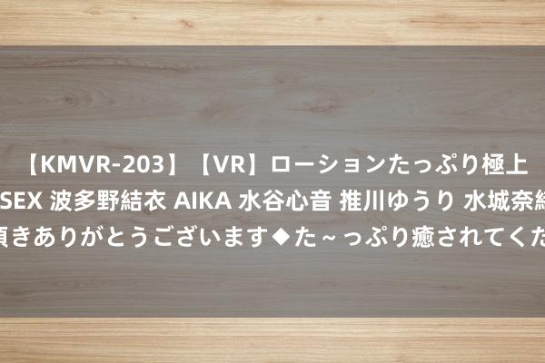 【KMVR-203】【VR】ローションたっぷり極上5人ソープ嬢と中出しSEX 波多野結衣 AIKA 水谷心音 推川ゆうり 水城奈緒 ～本日は御指名頂きありがとうございます◆た～っぷり癒されてくださいね◆～ 诉请公司盈余分拨 2023-08-2-274-001