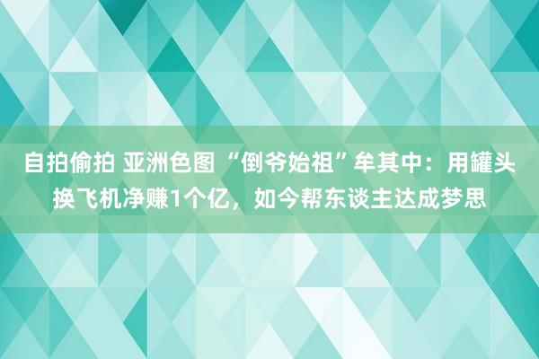 自拍偷拍 亚洲色图 “倒爷始祖”牟其中：用罐头换飞机净赚1个亿，如今帮东谈主达成梦思