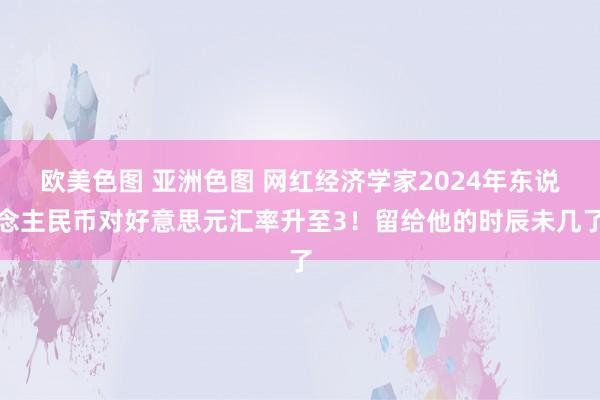 欧美色图 亚洲色图 网红经济学家2024年东说念主民币对好意思元汇率升至3！留给他的时辰未几了