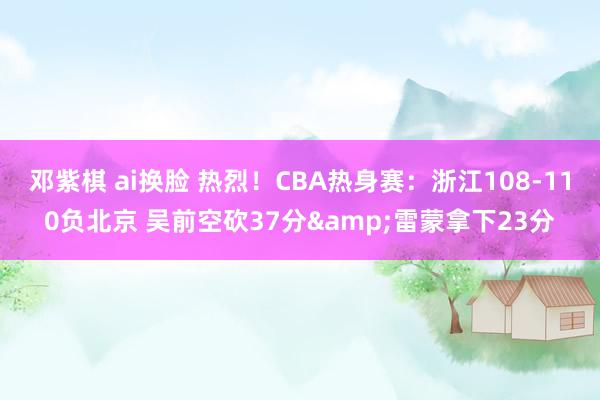 邓紫棋 ai换脸 热烈！CBA热身赛：浙江108-110负北京 吴前空砍37分&雷蒙拿下23分