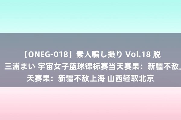 【ONEG-018】素人騙し撮り Vol.18 脱がし屋 美人限定。 三浦まい 宇宙女子篮球锦标赛当天赛果：新疆不敌上海 山西轻取北京