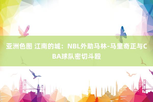 亚洲色图 江南的城：NBL外助马林-马里奇正与CBA球队密切斗殴