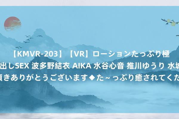 【KMVR-203】【VR】ローションたっぷり極上5人ソープ嬢と中出しSEX 波多野結衣 AIKA 水谷心音 推川ゆうり 水城奈緒 ～本日は御指名頂きありがとうございます◆た～っぷり癒されてくださいね◆～ 14罚12中?24岁郭昊文同曦首秀狂轰35分7板9助4断 半场左右21分