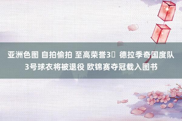 亚洲色图 自拍偷拍 至高荣誉3⃣德拉季奇国度队3号球衣将被退役 欧锦赛夺冠载入图书