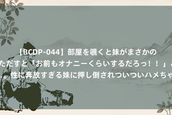 【BCDP-044】部屋を覗くと妹がまさかのアナルオナニー。問いただすと「お前もオナニーくらいするだろっ！！」と逆に襲われたボク…。性に奔放すぎる妹に押し倒されついついハメちゃった近親性交12編 尺素金声丨食物安全零容忍！谈德底线、法律红线退却冲破