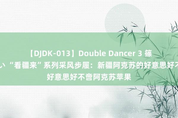 【DJDK-013】Double Dancer 3 篠田ゆう 三浦まい “看疆来”系列采风步履：新疆阿克苏的好意思好不啻阿克苏苹果