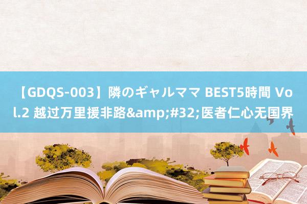 【GDQS-003】隣のギャルママ BEST5時間 Vol.2 越过万里援非路&#32;医者仁心无国界