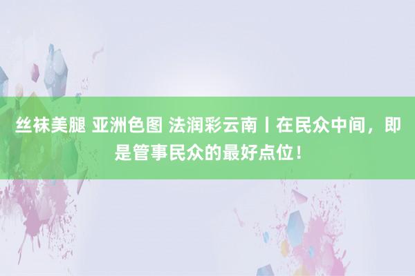 丝袜美腿 亚洲色图 法润彩云南丨在民众中间，即是管事民众的最好点位！