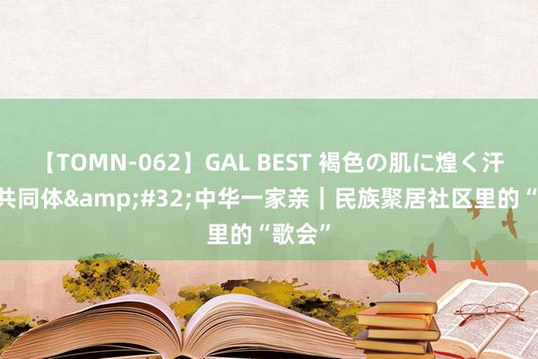 【TOMN-062】GAL BEST 褐色の肌に煌く汗 铸牢共同体&#32;中华一家亲｜民族聚居社区里的“歌会”