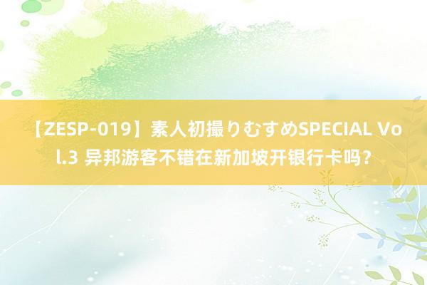 【ZESP-019】素人初撮りむすめSPECIAL Vol.3 异邦游客不错在新加坡开银行卡吗？