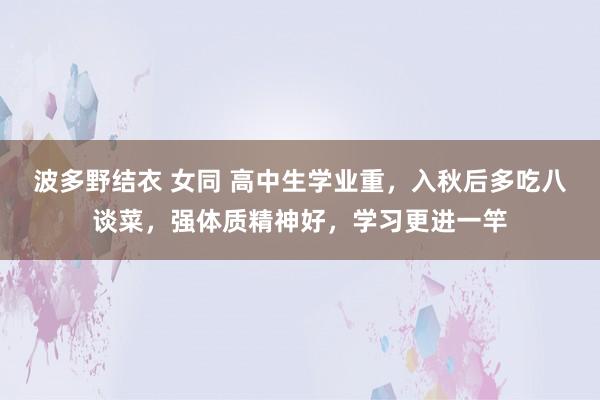 波多野结衣 女同 高中生学业重，入秋后多吃八谈菜，强体质精神好，学习更进一竿