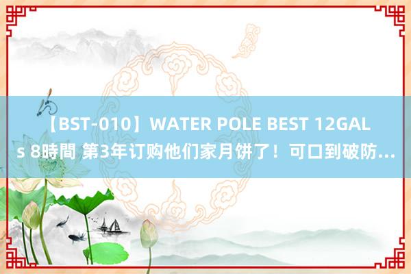 【BST-010】WATER POLE BEST 12GALs 8時間 第3年订购他们家月饼了！可口到破防...