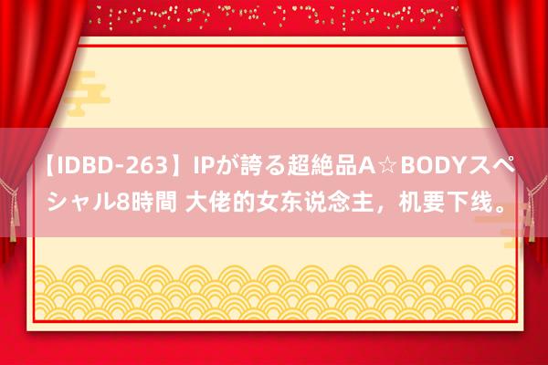 【IDBD-263】IPが誇る超絶品A☆BODYスペシャル8時間 大佬的女东说念主，机要下线。