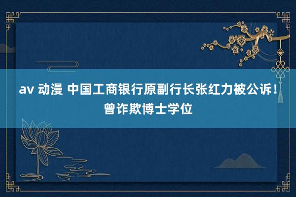 av 动漫 中国工商银行原副行长张红力被公诉！曾诈欺博士学位