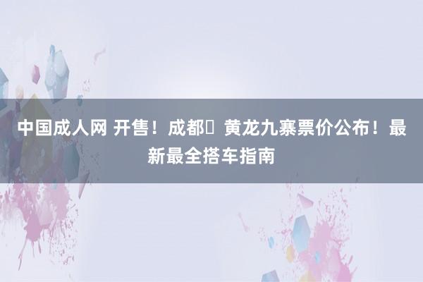 中国成人网 开售！成都⇌黄龙九寨票价公布！最新最全搭车指南