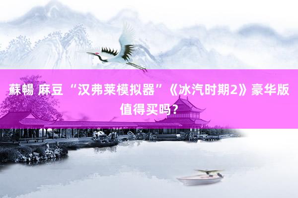 蘇暢 麻豆 “汉弗莱模拟器”《冰汽时期2》豪华版值得买吗？